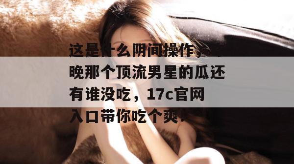 这是什么阴间操作,昨晚那个顶流男星的瓜还有谁没吃,17c官网入口带你吃个爽!
