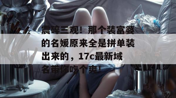 震碎三观!那个装富婆的名媛原来全是拼单装出来的,17c最新域名带你吃个爽!