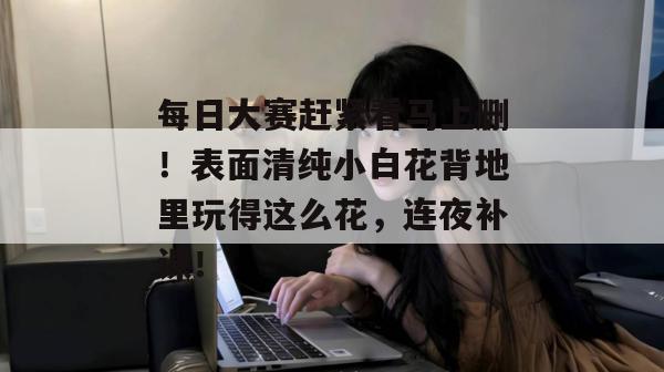 每日大赛赶紧看马上删！表面清纯小白花背地里玩得这么花，连夜补课！