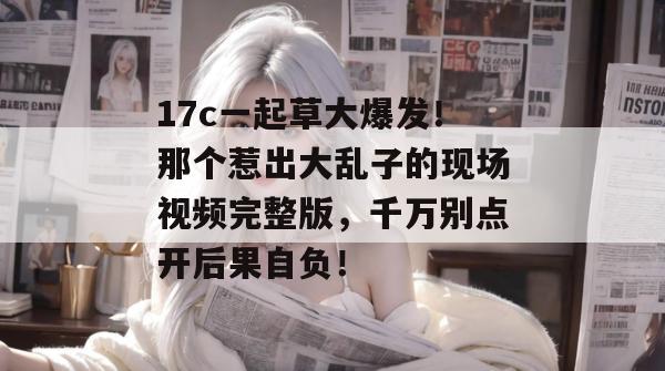 17c一起草大爆发!那个惹出大乱子的现场视频完整版,千万别点开后果自负!