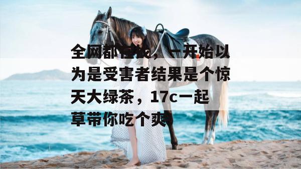 全网都在找，一开始以为是受害者结果是个惊天大绿茶，17c一起草带你吃个爽！