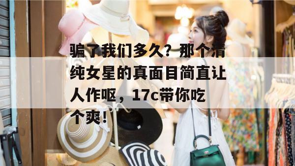 骗了我们多久?那个清纯女星的真面目简直让人作呕,17c带你吃个爽! 骗了我们多久?那个清纯女星的真面目简直让人作呕,17c带你吃个爽!