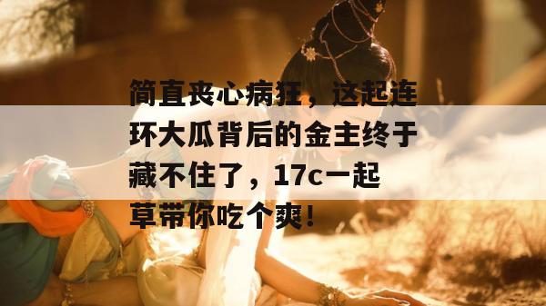 简直丧心病狂，这起连环大瓜背后的金主终于藏不住了，17c一起草带你吃个爽！