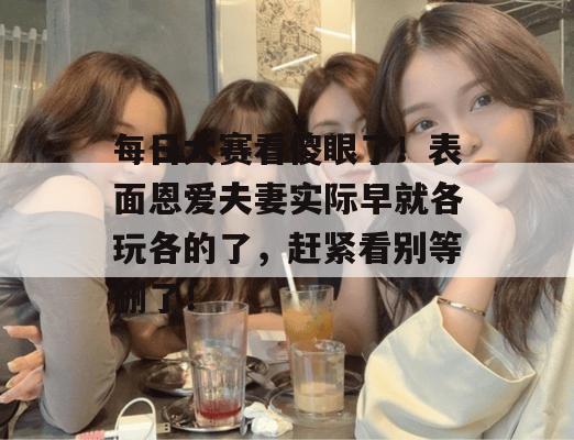 每日大赛看傻眼了!表面恩爱夫妻实际早就各玩各的了,赶紧看别等删了! 每日大赛看傻眼了!表面恩爱夫妻实际早就各玩各的了,赶紧看别等删了!