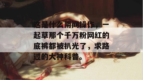 这是什么阴间操作，一起草那个千万粉网红的底裤都被扒光了，求路过的大神科普。