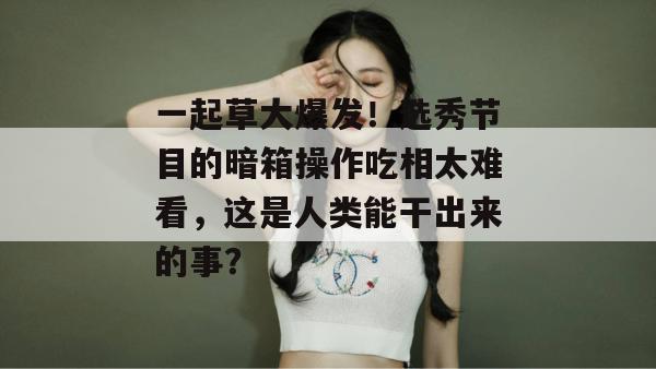 一起草大爆发！选秀节目的暗箱操作吃相太难看，这是人类能干出来的事？
