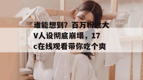谁能想到？百万粉丝大V人设彻底崩塌，17c在线观看带你吃个爽！