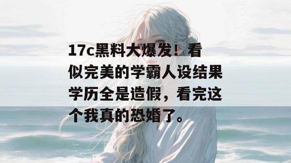 17c黑料大爆发！看似完美的学霸人设结果学历全是造假，看完这个我真的恐婚了。