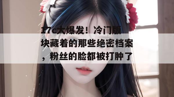 17c大爆发！冷门版块藏着的那些绝密档案，粉丝的脸都被打肿了！