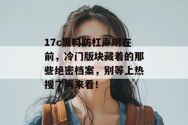 17c黑料防杠声明在前,冷门版块藏着的那些绝密档案,别等上热搜了再来看! 17c黑料防杠声明在前,冷门版块藏着的那些绝密档案,别等上热搜了再来看!