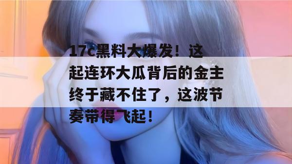 17c黑料大爆发!这起连环大瓜背后的金主终于藏不住了,这波节奏带得飞起! 17c黑料大爆发!这起连环大瓜背后的金主终于藏不住了,这波节奏带得飞起!