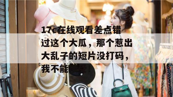 17c在线观看差点错过这个大瓜，那个惹出大乱子的短片没打码，我不能接受！