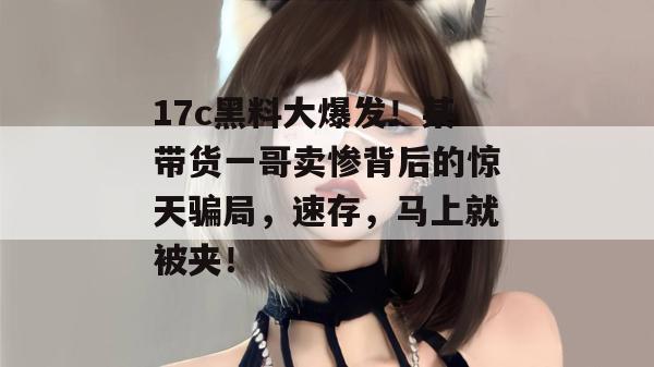 17c黑料大爆发！某带货一哥卖惨背后的惊天骗局，速存，马上就被夹！