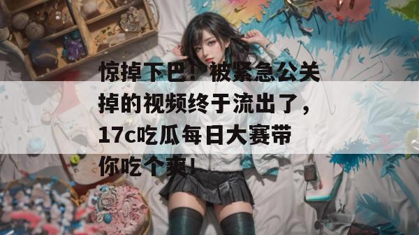 惊掉下巴！被紧急公关掉的视频终于流出了，17c吃瓜每日大赛带你吃个爽！