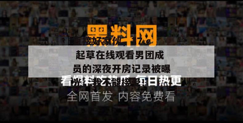 直接好家伙,17.c 起草在线观看男团成员的深夜开房记录被曝光,我不能接受! 直接好家伙,17.c 起草在线观看男团成员的深夜开房记录被曝光,我不能接受!