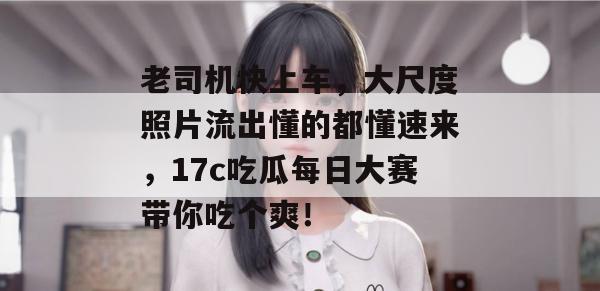 老司机快上车,大尺度照片流出懂的都懂速来,17c吃瓜每日大赛带你吃个爽! 老司机快上车,大尺度照片流出懂的都懂速来,17c吃瓜每日大赛带你吃个爽!