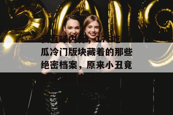 我直呼内行,17c吃瓜冷门版块藏着的那些绝密档案,原来小丑竟然是我们自己。 我直呼内行,17c吃瓜冷门版块藏着的那些绝密档案,原来小丑竟然是我们自己。