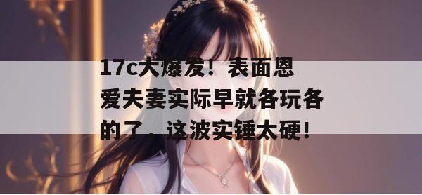 17c大爆发!表面恩爱夫妻实际早就各玩各的了,这波实锤太硬! 17c大爆发!表面恩爱夫妻实际早就各玩各的了,这波实锤太硬!