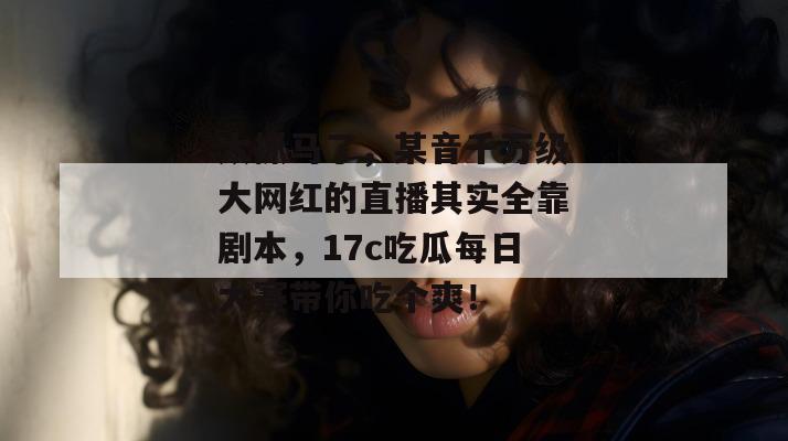 太抓马了,某音千万级大网红的直播其实全靠剧本,17c吃瓜每日大赛带你吃个爽! 太抓马了,某音千万级大网红的直播其实全靠剧本,17c吃瓜每日大赛带你吃个爽!