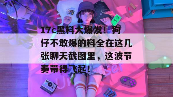 17c黑料大爆发！狗仔不敢爆的料全在这几张聊天截图里，这波节奏带得飞起！