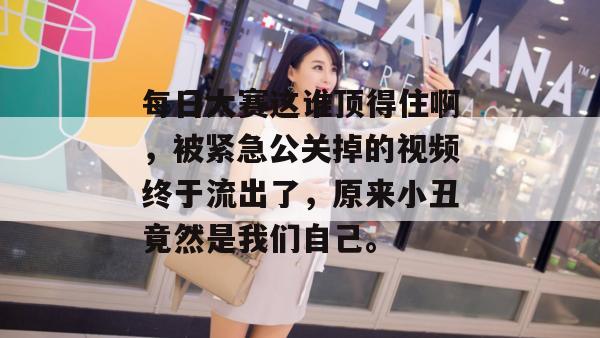 每日大赛这谁顶得住啊,被紧急公关掉的视频终于流出了,原来小丑竟然是我们自己。 每日大赛这谁顶得住啊,被紧急公关掉的视频终于流出了,原来小丑竟然是我们自己。