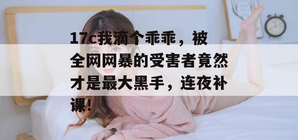 17c我滴个乖乖,被全网网暴的受害者竟然才是最大黑手,连夜补课! 17c我滴个乖乖,被全网网暴的受害者竟然才是最大黑手,连夜补课!