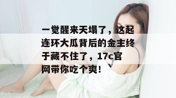 一觉醒来天塌了，这起连环大瓜背后的金主终于藏不住了，17c官网带你吃个爽！