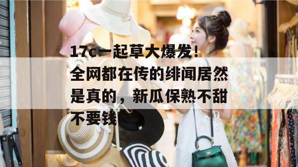 17c一起草大爆发!全网都在传的绯闻居然是真的,新瓜保熟不甜不要钱! 17c一起草大爆发!全网都在传的绯闻居然是真的,新瓜保熟不甜不要钱!