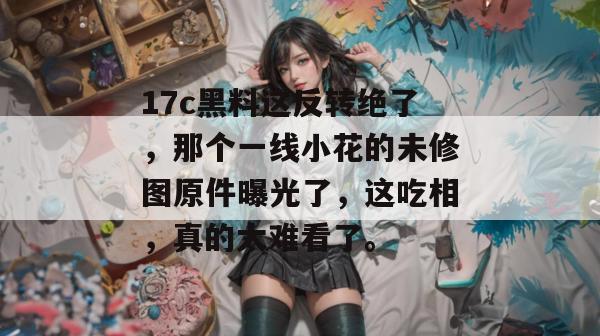 17c黑料这反转绝了,那个一线小花的未修图原件曝光了,这吃相,真的太难看了。 17c黑料这反转绝了,那个一线小花的未修图原件曝光了,这吃相,真的太难看了。