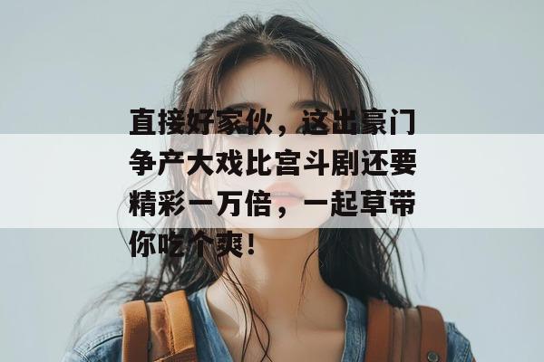 直接好家伙,这出豪门争产大戏比宫斗剧还要精彩一万倍,一起草带你吃个爽! 直接好家伙,这出豪门争产大戏比宫斗剧还要精彩一万倍,一起草带你吃个爽!