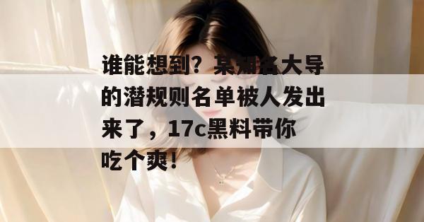 谁能想到？某知名大导的潜规则名单被人发出来了，17c黑料带你吃个爽！