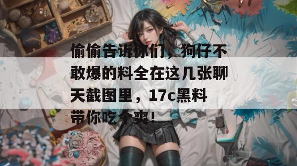 偷偷告诉你们，狗仔不敢爆的料全在这几张聊天截图里，17c黑料带你吃个爽！