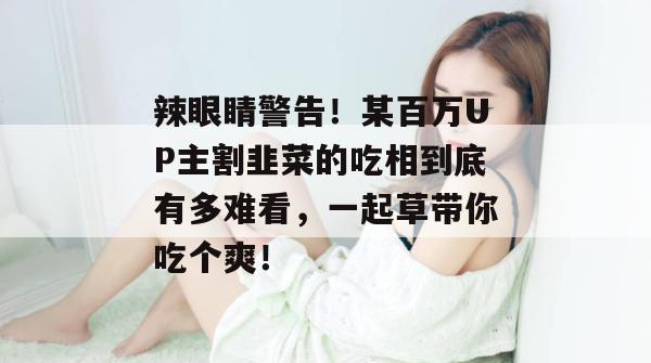 辣眼睛警告！某百万UP主割韭菜的吃相到底有多难看，一起草带你吃个爽！