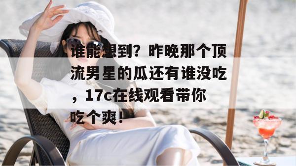 谁能想到?昨晚那个顶流男星的瓜还有谁没吃,17c在线观看带你吃个爽! 谁能想到?昨晚那个顶流男星的瓜还有谁没吃,17c在线观看带你吃个爽!