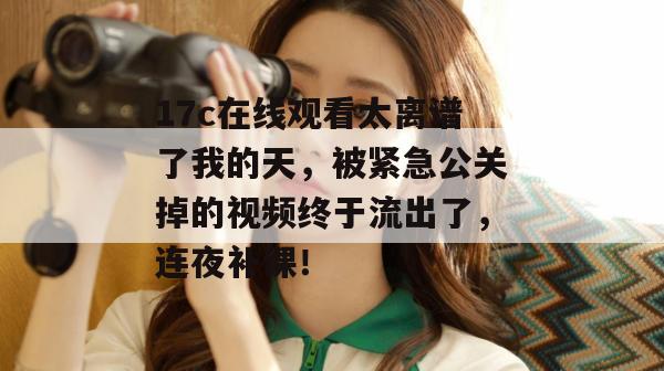 17c在线观看太离谱了我的天，被紧急公关掉的视频终于流出了，连夜补课！