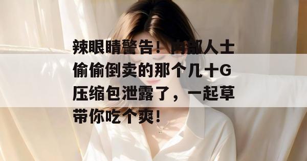 辣眼睛警告！内部人士偷偷倒卖的那个几十G压缩包泄露了，一起草带你吃个爽！