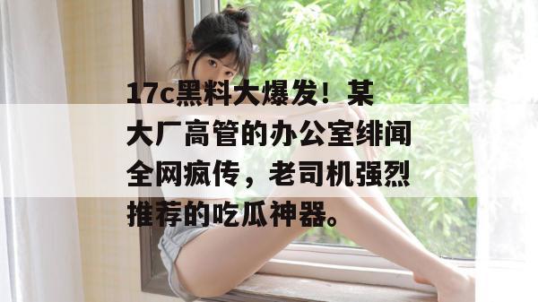 17c黑料大爆发！某大厂高管的办公室绯闻全网疯传，老司机强烈推荐的吃瓜神器。