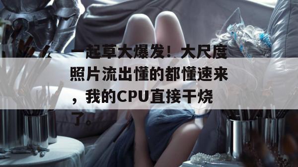 一起草大爆发！大尺度照片流出懂的都懂速来，我的CPU直接干烧了。