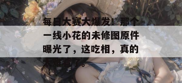 每日大赛大爆发！那个一线小花的未修图原件曝光了，这吃相，真的太难看了。