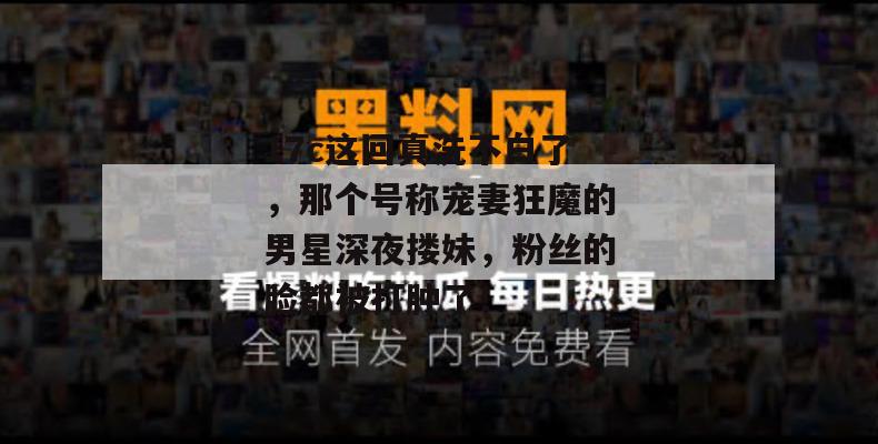 17c这回真洗不白了，那个号称宠妻狂魔的男星深夜搂妹，粉丝的脸都被打肿了！