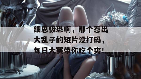 细思极恐啊,那个惹出大乱子的短片没打码,每日大赛带你吃个爽! 细思极恐啊,那个惹出大乱子的短片没打码,每日大赛带你吃个爽!